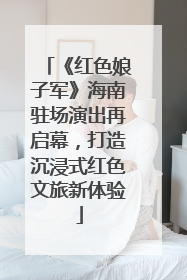《红色娘子军》海南驻场演出再启幕，打造沉浸式红色文旅新体验