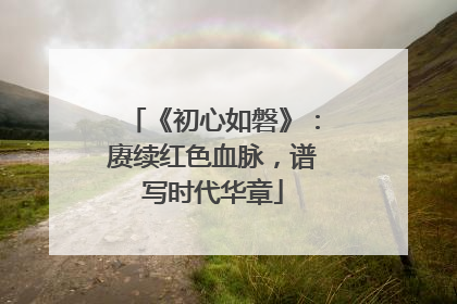 《初心如磐》：赓续红色血脉，谱写时代华章