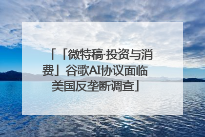 「微特稿·投资与消费」谷歌AI协议面临美国反垄断调查