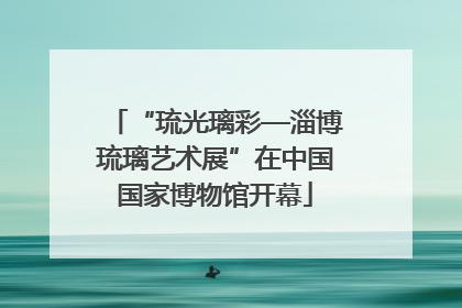 “琉光璃彩—淄博琉璃艺术展”在中国国家博物馆开幕