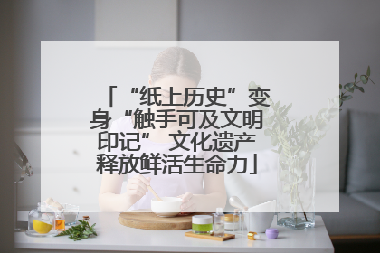 “纸上历史”变身“触手可及文明印记” 文化遗产释放鲜活生命力
