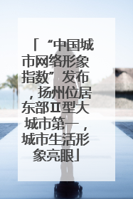 “中国城市网络形象指数”发布，扬州位居东部Ⅱ型大城市第一，城市生活形象亮眼