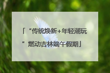 “传统焕新+年轻潮玩”燃动吉林端午假期
