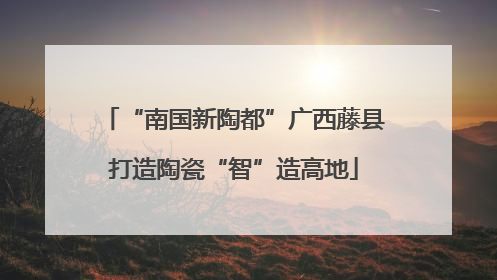 “南国新陶都”广西藤县打造陶瓷“智”造高地