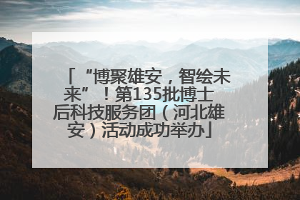 “博聚雄安，智绘未来”！第135批博士后科技服务团（河北雄安）活动成功举办