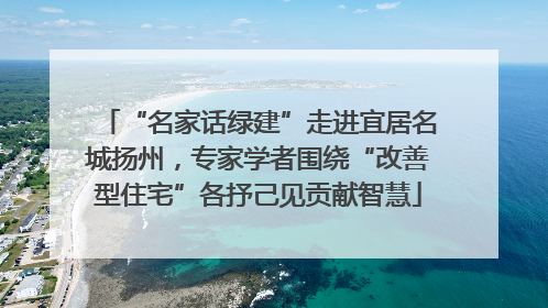 “名家话绿建”走进宜居名城扬州，专家学者围绕“改善型住宅”各抒己见贡献智慧