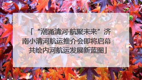 “潮涌清河·航聚未来”济南小清河航运推介会即将启幕 共绘内河航运发展新蓝图