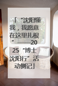 “沈阳懂我，我愿意在这里扎根”——2025“博士沈阳行”活动侧记