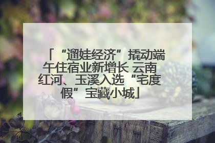 “遛娃经济”撬动端午住宿业新增长 云南红河、玉溪入选“宅度假”宝藏小城