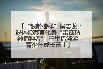 “银龄榜样”侯志龙：退休检察官化身“雷锋精神播种者” 三举措浇灌青少年成长沃土