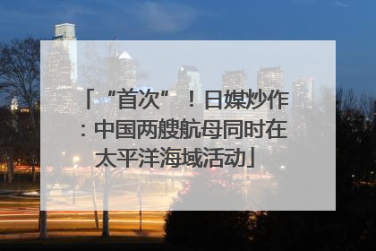 “首次”！日媒炒作：中国两艘航母同时在太平洋海域活动