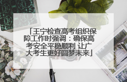 王宁检查高考组织保障工作时强调：确保高考安全平稳顺利 让广大考生更好圆梦未来
