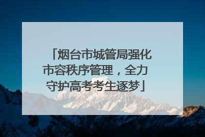 烟台市城管局强化市容秩序管理，全力守护高考考生逐梦