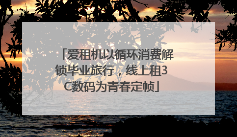 爱租机以循环消费解锁毕业旅行，线上租3C数码为青春定帧