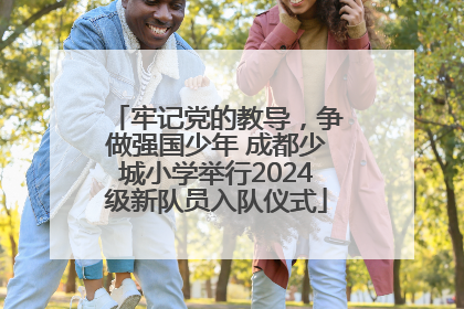 牢记党的教导，争做强国少年 成都少城小学举行2024级新队员入队仪式