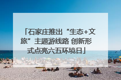 石家庄推出“生态+文旅”主题游线路 创新形式点亮六五环境日