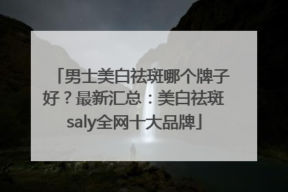 男士美白祛斑哪个牌子好？最新汇总：美白祛斑saly全网十大品牌
