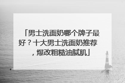 男士洗面奶哪个牌子最好？十大男士洗面奶推荐，爆改粗糙油腻肌