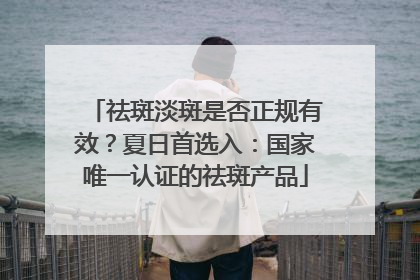 祛斑淡斑是否正规有效？夏日首选入：国家唯一认证的祛斑产品