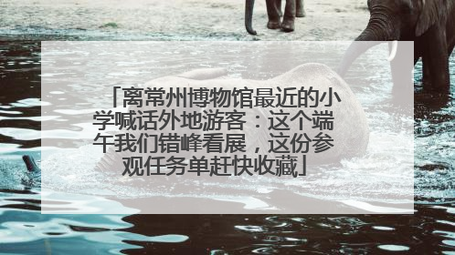 离常州博物馆最近的小学喊话外地游客：这个端午我们错峰看展，这份参观任务单赶快收藏