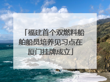 福建首个双燃料船舶船员培养见习点在厦门挂牌成立