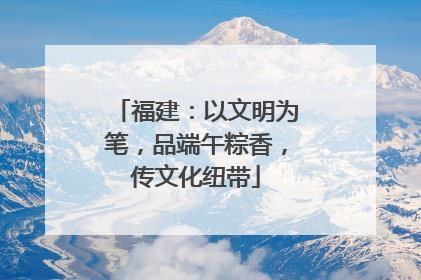 福建：以文明为笔，品端午粽香，传文化纽带
