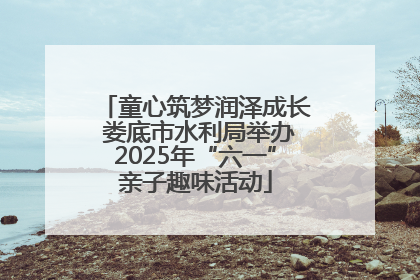 童心筑梦润泽成长 娄底市水利局举办2025年“六一”亲子趣味活动
