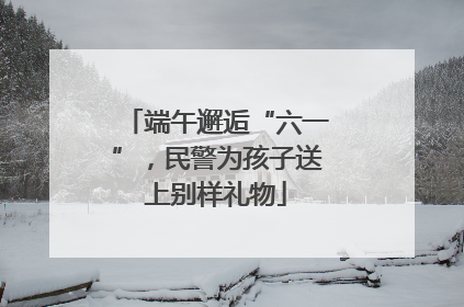 端午邂逅“六一”，民警为孩子送上别样礼物