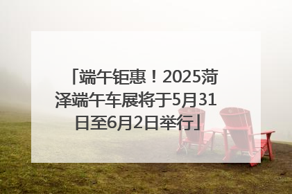 端午钜惠！2025菏泽端午车展将于5月31日至6月2日举行
