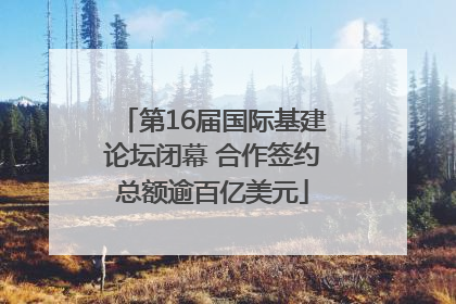 第16届国际基建论坛闭幕 合作签约总额逾百亿美元