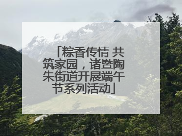 粽香传情 共筑家园，诸暨陶朱街道开展端午节系列活动