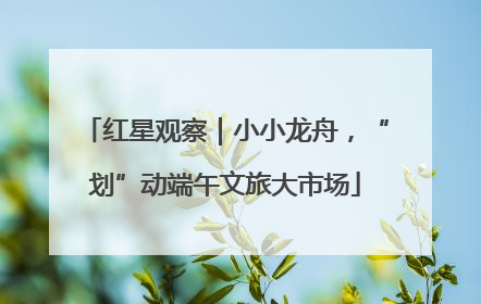 红星观察｜小小龙舟，“划”动端午文旅大市场