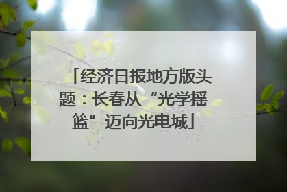 经济日报地方版头题：长春从“光学摇篮”迈向光电城