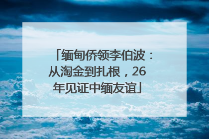 缅甸侨领李伯波：从淘金到扎根，26年见证中缅友谊