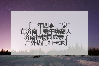 一年四季 “泉”在济南丨端午嗨翻天 济南植物园成亲子户外热门打卡地