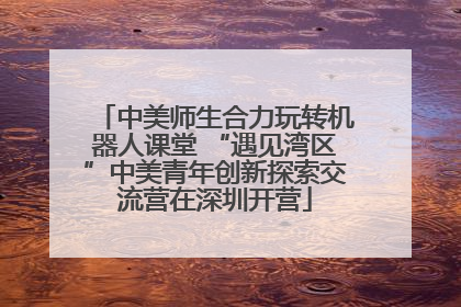 中美师生合力玩转机器人课堂 “遇见湾区”中美青年创新探索交流营在深圳开营