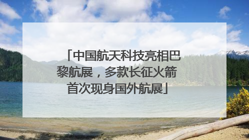 中国航天科技亮相巴黎航展，多款长征火箭首次现身国外航展