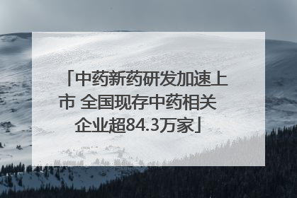 中药新药研发加速上市 全国现存中药相关企业超84.3万家