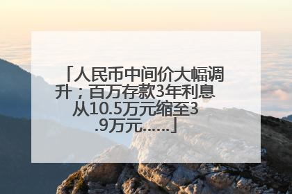 人民币中间价大幅调升；百万存款3年利息从10.5万元缩至3.9万元……
