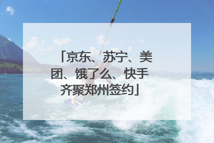 京东、苏宁、美团、饿了么、快手齐聚郑州签约