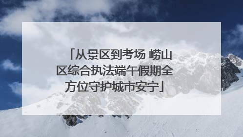 从景区到考场 崂山区综合执法端午假期全方位守护城市安宁