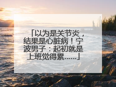 以为是关节炎，结果是心脏病！宁波男子：起初就是上班觉得累……