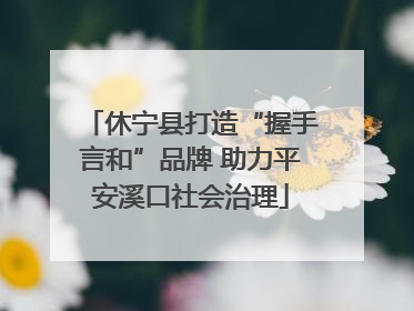 休宁县打造“握手言和”品牌 助力平安溪口社会治理