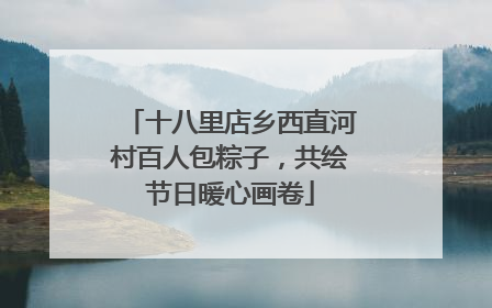 十八里店乡西直河村百人包粽子，共绘节日暖心画卷