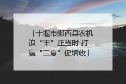 十堰市郧西县农机追“丰”正当时 打赢“三夏”促增收