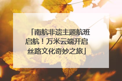 南航非遗主题航班启航！万米云端开启丝路文化奇妙之旅
