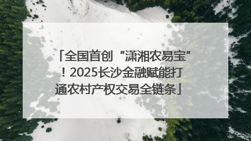 全国首创“潇湘农易宝”！2025长沙金融赋能打通农村产权交易全链条
