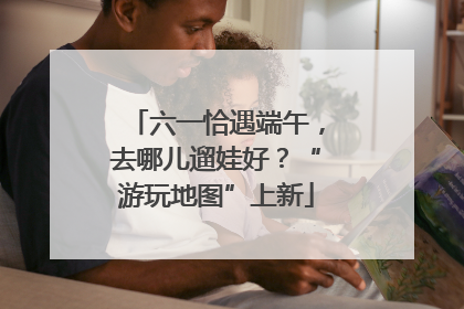 六一恰遇端午，去哪儿遛娃好？“游玩地图”上新