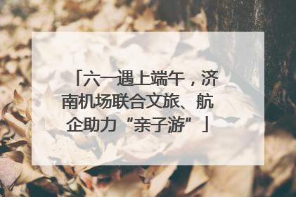 六一遇上端午，济南机场联合文旅、航企助力“亲子游”