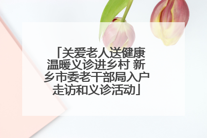 关爱老人送健康 温暖义诊进乡村 新乡市委老干部局入户走访和义诊活动